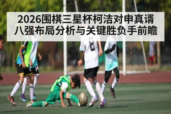 2026围棋三星杯柯洁对申真谞八强布局分析与关键胜负手前瞻