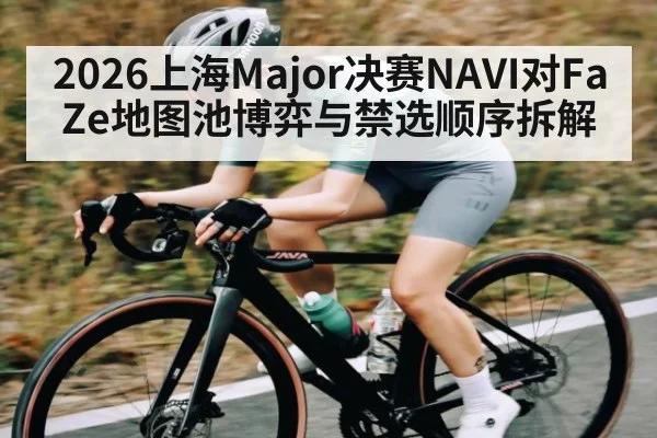 2026上海Major决赛NAVI对FaZe地图池博弈与禁选顺序拆解